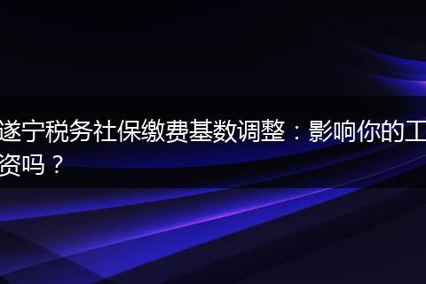 遂宁税务社保缴费基数调整：影响你的工资吗？