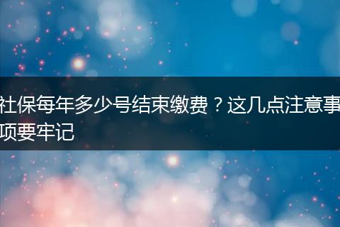 社保每年多少号结束缴费？这几点注意事项要牢记