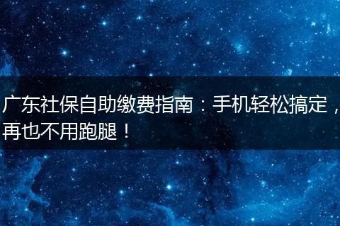 广东社保自助缴费指南：手机轻松搞定，再也不用跑腿！