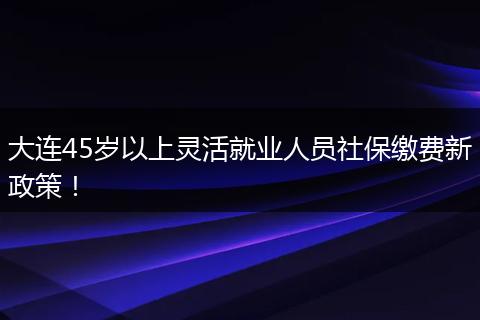 大连45岁以上灵活就业人员社保缴费新政策！