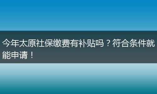 今年太原社保缴费有补贴吗？符合条件就能申请！