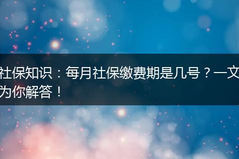 社保知识：每月社保缴费期是几号？一文为你解答！