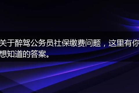 关于醉驾公务员社保缴费问题，这里有你想知道的答案。