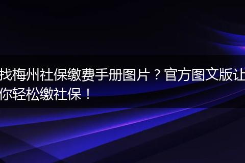 找梅州社保缴费手册图片？官方图文版让你轻松缴社保！