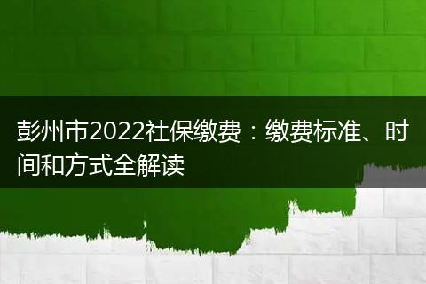 彭州市2022社保缴费：缴费标准、时间和方式全解读