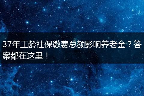 37年工龄社保缴费总额影响养老金？答案都在这里！
