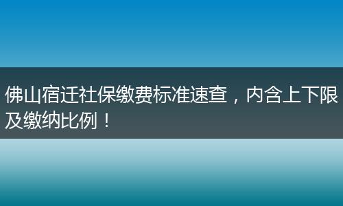佛山宿迁社保缴费标准速查，内含上下限及缴纳比例！