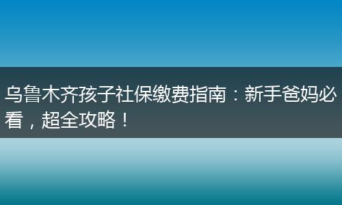 乌鲁木齐孩子社保缴费指南：新手爸妈必看，超全攻略！