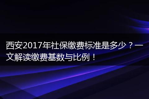 西安2017年社保缴费标准是多少？一文解读缴费基数与比例！