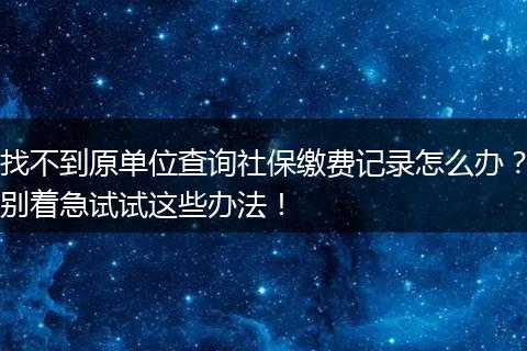 找不到原单位查询社保缴费记录怎么办？别着急试试这些办法！