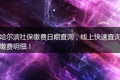 哈尔滨社保缴费日期查询，线上快速查询缴费明细！