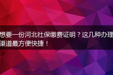 想要一份河北社保缴费证明？这几种办理渠道最方便快捷！