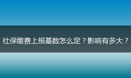 社保缴费上报基数怎么定？影响有多大？