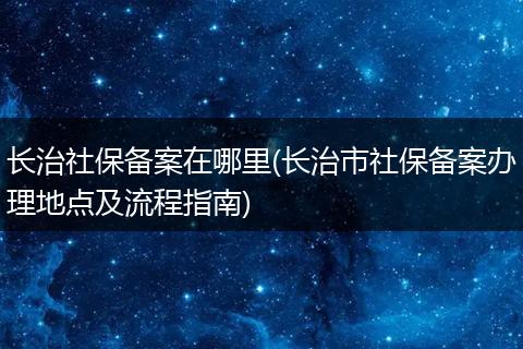长治社保备案在哪里(长治市社保备案办理地点及流程指南)