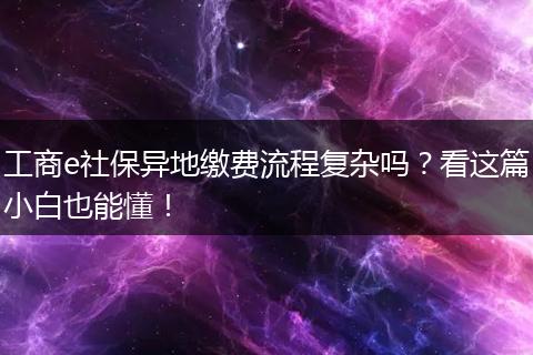 工商e社保异地缴费流程复杂吗?看这篇小白也能懂!