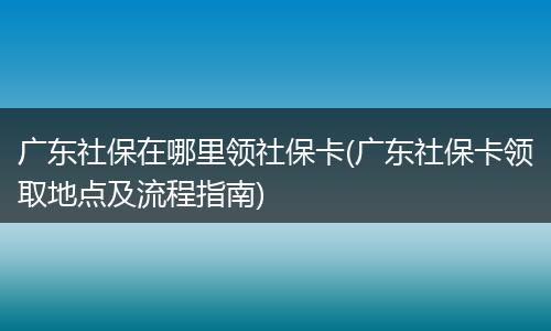 广东社保在哪里领社保卡(广东社保卡领取地点及流程指南)