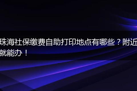 珠海社保缴费自助打印地点有哪些？附近就能办！