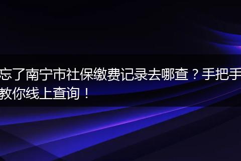 忘了南宁市社保缴费记录去哪查?手把手教你线上查询!