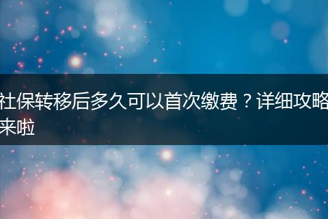 社保转移后多久可以首次缴费？详细攻略来啦