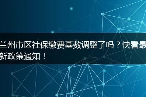 兰州市区社保缴费基数调整了吗？快看最新政策通知！
