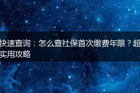 快速查询：怎么查社保首次缴费年限？超实用攻略