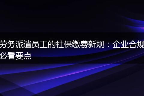 劳务派遣员工的社保缴费新规：企业合规必看要点