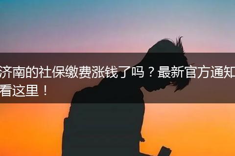 济南的社保缴费涨钱了吗？最新官方通知看这里！