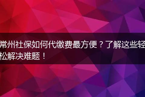 常州社保如何代缴费最方便？了解这些轻松解决难题！
