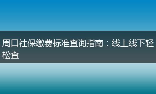 周口社保缴费标准查询指南：线上线下轻松查