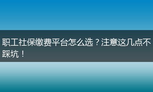 职工社保缴费平台怎么选？注意这几点不踩坑！