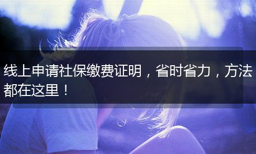 线上申请社保缴费证明，省时省力，方法都在这里！