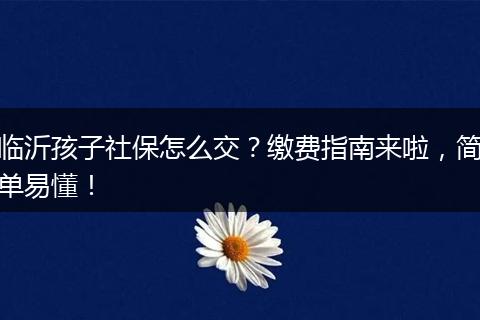 临沂孩子社保怎么交？缴费指南来啦，简单易懂！