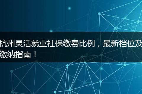 杭州灵活就业社保缴费比例，最新档位及缴纳指南！
