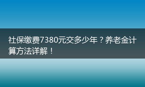 社保缴费7380元交多少年?养老金计算方法详解!