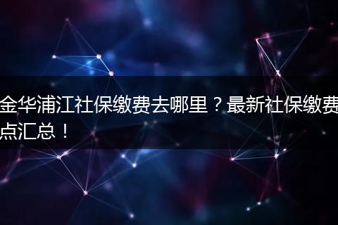金华浦江社保缴费去哪里？最新社保缴费点汇总！
