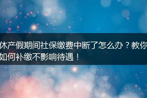 休产假期间社保缴费中断了怎么办?教你如何补缴不影响待遇!