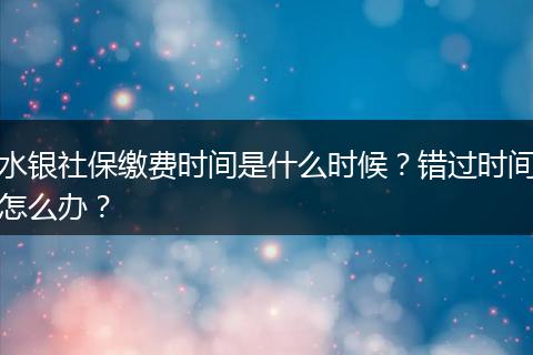 水银社保缴费时间是什么时候？错过时间怎么办？