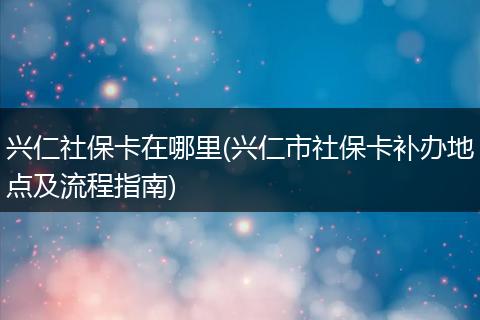 兴仁社保卡在哪里(兴仁市社保卡补办地点及流程指南)