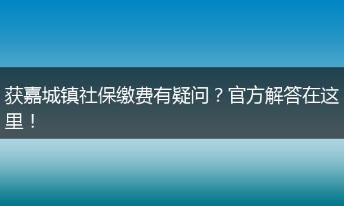 获嘉城镇社保缴费有疑问？官方解答在这里！
