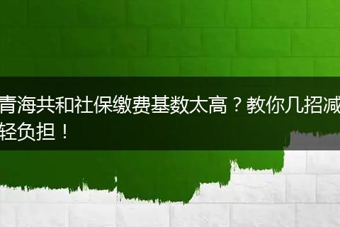 青海共和社保缴费基数太高?教你几招减轻负担!
