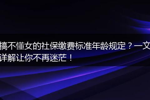 搞不懂女的社保缴费标准年龄规定？一文详解让你不再迷茫！