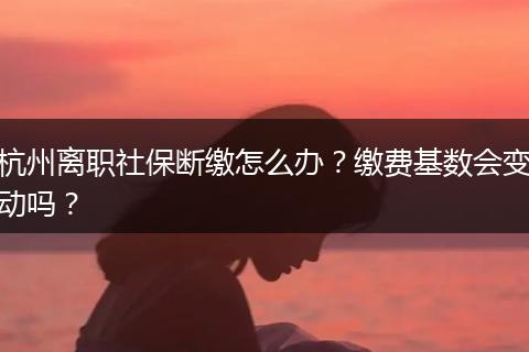 杭州离职社保断缴怎么办？缴费基数会变动吗？