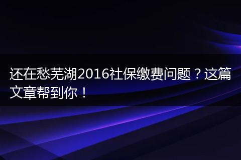 还在愁芜湖2016社保缴费问题?这篇文章帮到你!