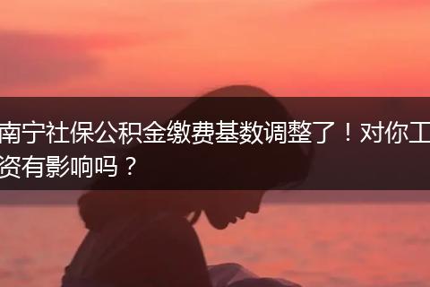 南宁社保公积金缴费基数调整了！对你工资有影响吗？