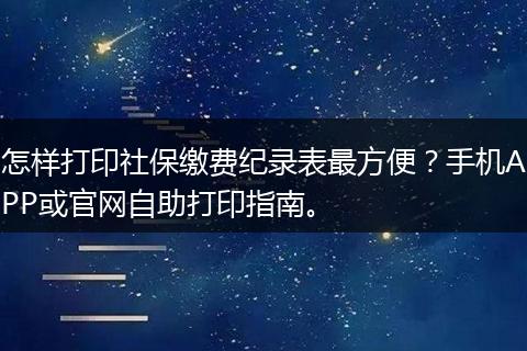 怎样打印社保缴费纪录表最方便?手机APP或官网自助打印指南。