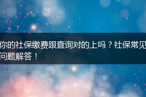 你的社保缴费跟查询对的上吗？社保常见问题解答！