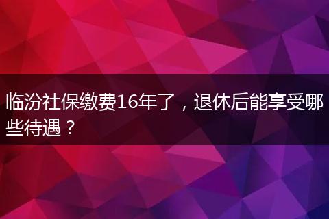 临汾社保缴费16年了，退休后能享受哪些待遇？