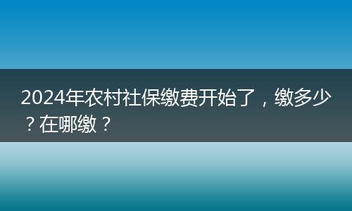 2024年农村社保缴费开始了,缴多少?在哪缴?