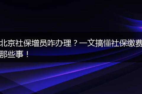 北京社保增员咋办理？一文搞懂社保缴费那些事！