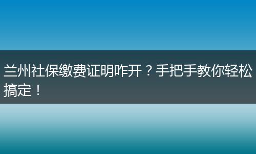 兰州社保缴费证明咋开？手把手教你轻松搞定！
